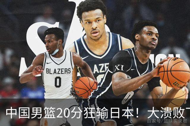 中国男篮20分狂输日本！大溃败下露出四块伤疤！再度崛起必须彻改